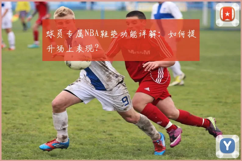 球员专属NBA鞋垫功能详解：如何提升场上表现？